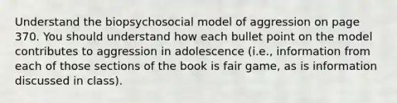 Understand the biopsychosocial model of aggression on page 370. You should understand how each bullet point on the model contributes to aggression in adolescence (i.e., information from each of those sections of the book is fair game, as is information discussed in class).