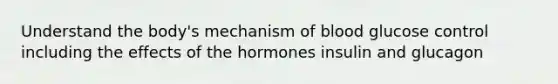 Understand the body's mechanism of blood glucose control including the effects of the hormones insulin and glucagon