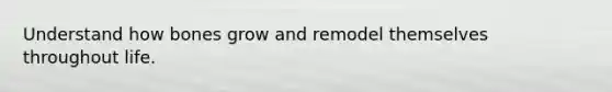 Understand how bones grow and remodel themselves throughout life.