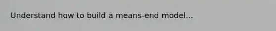 Understand how to build a means-end model...