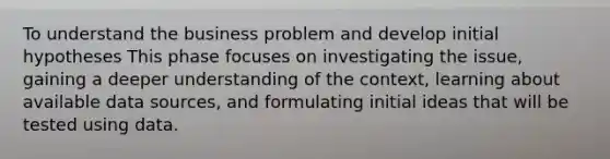 To understand the business problem and develop initial hypotheses This phase focuses on investigating the issue, gaining a deeper understanding of the context, learning about available data sources, and formulating initial ideas that will be tested using data.