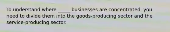 To understand where _____ businesses are concentrated, you need to divide them into the goods-producing sector and the service-producing sector.