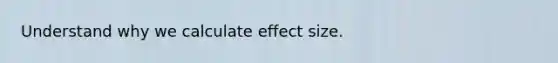 Understand why we calculate effect size.