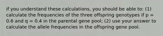 if you understand these calculations, you should be able to: (1) calculate the frequencies of the three offspring genotypes if p = 0.6 and q = 0.4 in the parental gene pool; (2) use your answer to calculate the allele frequencies in the offspring gene pool.