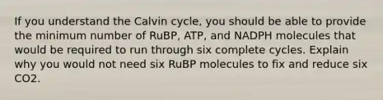 If you understand the Calvin cycle, you should be able to provide the minimum number of RuBP, ATP, and NADPH molecules that would be required to run through six complete cycles. Explain why you would not need six RuBP molecules to fix and reduce six CO2.