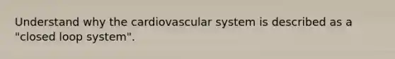 Understand why the cardiovascular system is described as a "closed loop system".