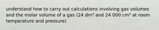 understand how to carry out calculations involving gas volumes and the molar volume of a gas (24 dm³ and 24 000 cm³ at room temperature and pressure)