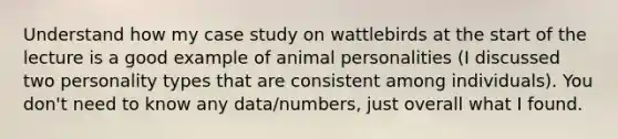 Understand how my case study on wattlebirds at the start of the lecture is a good example of animal personalities (I discussed two <a href='https://www.questionai.com/knowledge/k53WhUr8tm-personality-types' class='anchor-knowledge'>personality types</a> that are consistent among individuals). You don't need to know any data/numbers, just overall what I found.