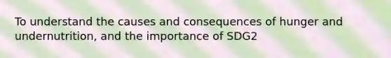 To understand the causes and consequences of hunger and undernutrition, and the importance of SDG2