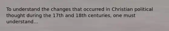 To understand the changes that occurred in Christian political thought during the 17th and 18th centuries, one must understand...