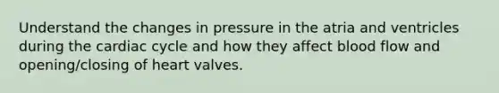 Understand the changes in pressure in the atria and ventricles during the cardiac cycle and how they affect blood flow and opening/closing of heart valves.