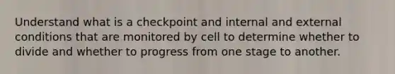 Understand what is a checkpoint and internal and external conditions that are monitored by cell to determine whether to divide and whether to progress from one stage to another.