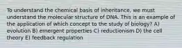 To understand the chemical basis of inheritance, we must understand the molecular structure of DNA. This is an example of the application of which concept to the study of biology? A) evolution B) emergent properties C) reductionism D) the cell theory E) feedback regulation