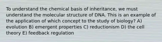 To understand the chemical basis of inheritance, we must understand the molecular structure of DNA. This is an example of the application of which concept to the study of biology? A) evolution B) emergent properties C) reductionism D) the cell theory E) feedback regulation