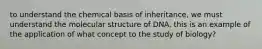 to understand the chemical basis of inheritance, we must understand the molecular structure of DNA. this is an example of the application of what concept to the study of biology?