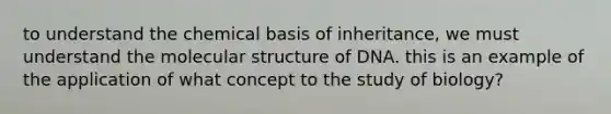 to understand the chemical basis of inheritance, we must understand the molecular structure of DNA. this is an example of the application of what concept to the study of biology?