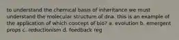 to understand the chemical basis of inheritance we must understand the molecular structure of dna. this is an example of the application of which concept of bio? a. evolution b. emergent props c. reductionism d. feedback reg