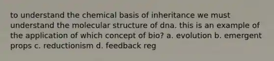 to understand the chemical basis of inheritance we must understand the molecular structure of dna. this is an example of the application of which concept of bio? a. evolution b. emergent props c. reductionism d. feedback reg