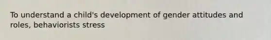 To understand a child's development of gender attitudes and roles, behaviorists stress
