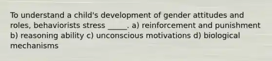 To understand a child's development of gender attitudes and roles, behaviorists stress _____. a) reinforcement and punishment b) reasoning ability c) unconscious motivations d) biological mechanisms