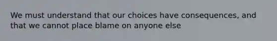 We must understand that our choices have consequences, and that we cannot place blame on anyone else