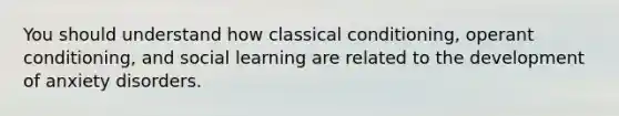 You should understand how classical conditioning, operant conditioning, and social learning are related to the development of anxiety disorders.