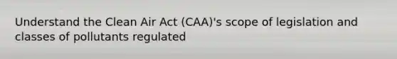 Understand the Clean Air Act (CAA)'s scope of legislation and classes of pollutants regulated