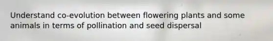 Understand co-evolution between flowering plants and some animals in terms of pollination and seed dispersal