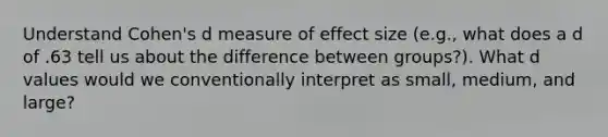 Understand Cohen's d measure of effect size (e.g., what does a d of .63 tell us about the difference between groups?). What d values would we conventionally interpret as small, medium, and large?