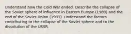 Understand how the Cold War ended. Describe the collapse of the Soviet sphere of influence in Eastern Europe (1989) and the end of the Soviet Union (1991). Understand the factors contributing to the collapse of the Soviet sphere and to the dissolution of the USSR.