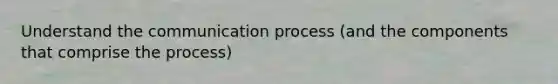 Understand the communication process (and the components that comprise the process)