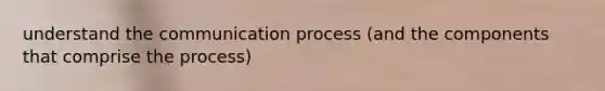 understand the communication process (and the components that comprise the process)