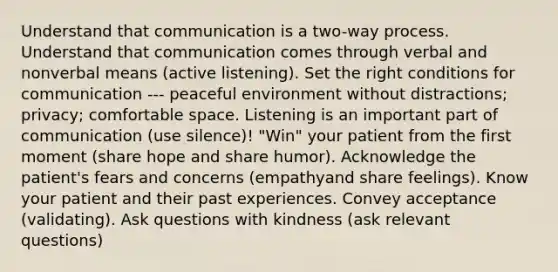 Understand that communication is a two-way process. Understand that communication comes through verbal and nonverbal means (active listening). Set the right conditions for communication --- peaceful environment without distractions; privacy; comfortable space. Listening is an important part of communication (use silence)! "Win" your patient from the first moment (share hope and share humor). Acknowledge the patient's fears and concerns (empathyand share feelings). Know your patient and their past experiences. Convey acceptance (validating). Ask questions with kindness (ask relevant questions)