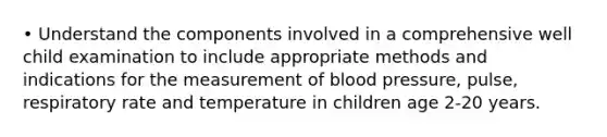 • Understand the components involved in a comprehensive well child examination to include appropriate methods and indications for the measurement of blood pressure, pulse, respiratory rate and temperature in children age 2-20 years.