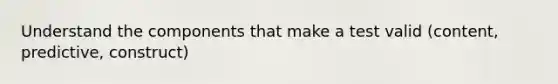 Understand the components that make a test valid (content, predictive, construct)