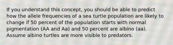 If you understand this concept, you should be able to predict how the allele frequencies of a sea turtle population are likely to change if 50 percent of the population starts with normal pigmentation (AA and Aa) and 50 percent are albino (aa). Assume albino turtles are more visible to predators.