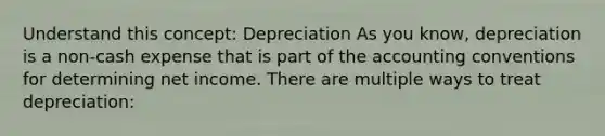 Understand this concept: Depreciation As you know, depreciation is a non-cash expense that is part of the accounting conventions for determining net income. There are multiple ways to treat depreciation: