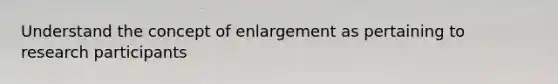 Understand the concept of enlargement as pertaining to research participants