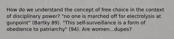 How do we understand the concept of free choice in the context of disciplinary power? "no one is marched off for electrolysis at gunpoint" (Bartky 89). "This self-surveillance is a form of obedience to patriarchy" (94). Are women...dupes?