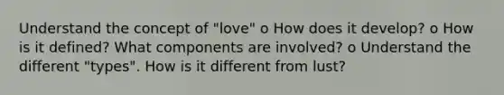 Understand the concept of "love" o How does it develop? o How is it defined? What components are involved? o Understand the different "types". How is it different from lust?