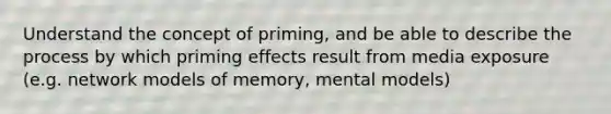 Understand the concept of priming, and be able to describe the process by which priming effects result from media exposure (e.g. network models of memory, mental models)