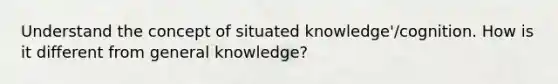 Understand the concept of situated knowledge'/cognition. How is it different from general knowledge?