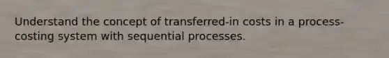 Understand the concept of transferred-in costs in a process-costing system with sequential processes.