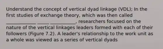 Understand the concept of vertical dyad linkage (VDL); In the first studies of exchange theory, which was then called _____________ _____ ___________, researchers focused on the nature of the vertical linkages leaders formed with each of their followers (Figure 7.2). A leader's relationship to the work unit as a whole was viewed as a series of vertical dyads