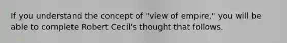 If you understand the concept of "view of empire," you will be able to complete Robert Cecil's thought that follows.