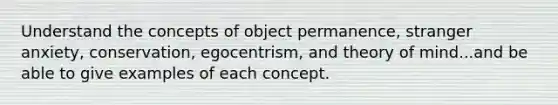 Understand the concepts of object permanence, stranger anxiety, conservation, egocentrism, and theory of mind...and be able to give examples of each concept.