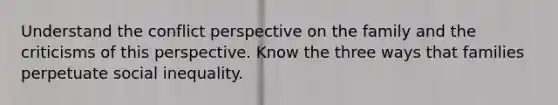 Understand the conflict perspective on the family and the criticisms of this perspective. Know the three ways that families perpetuate social inequality.