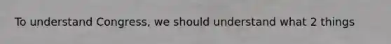 To understand Congress, we should understand what 2 things