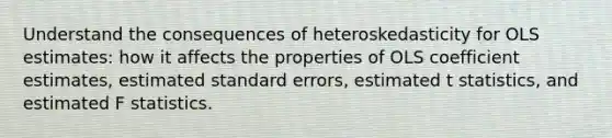 Understand the consequences of heteroskedasticity for OLS estimates: how it affects the properties of OLS coefficient estimates, estimated standard errors, estimated t statistics, and estimated F statistics.