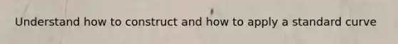 Understand how to construct and how to apply a standard curve